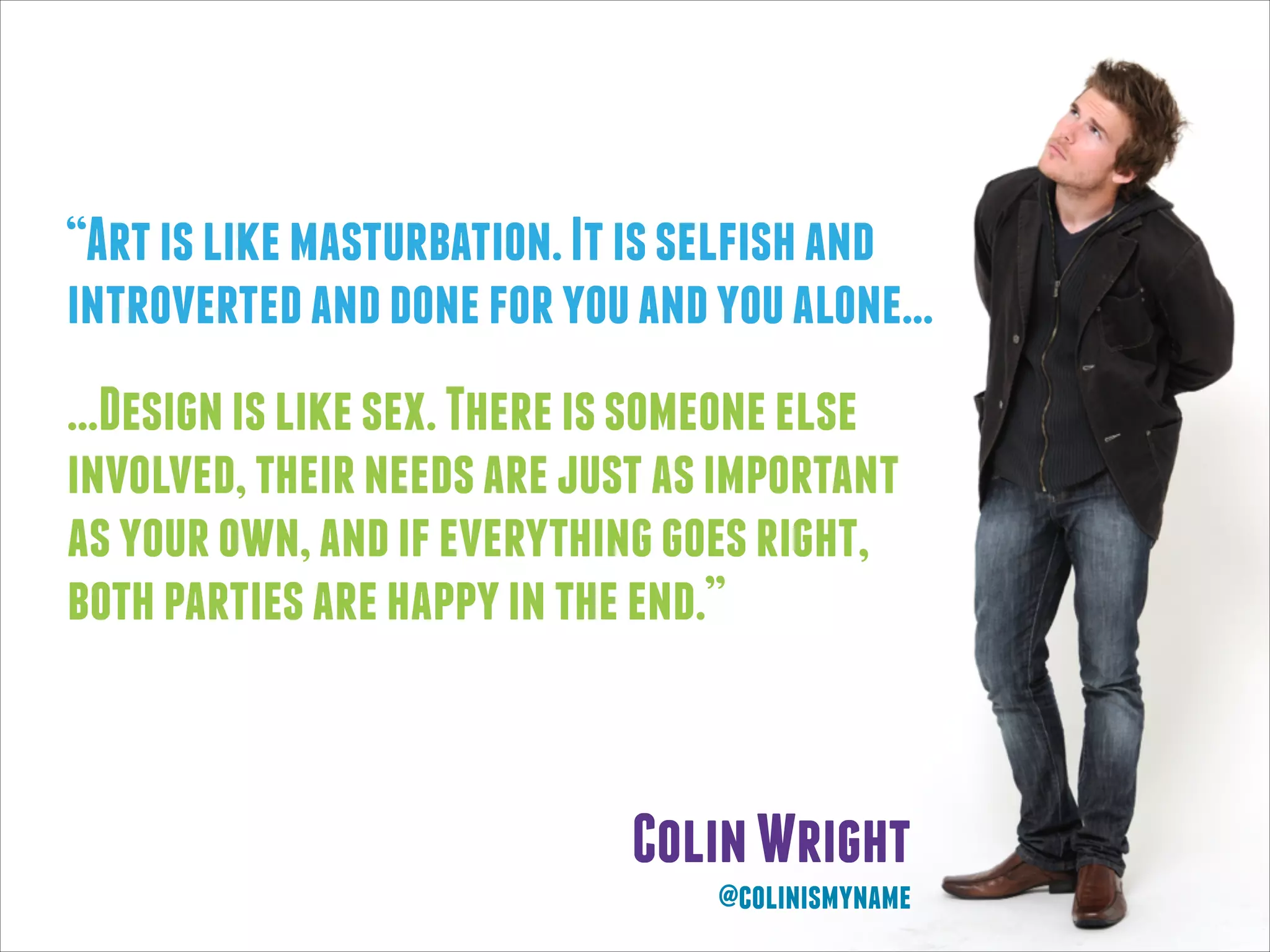 “Art is like masturbation. It is selfish and
introverted and done for you and you alone...
...Design is like sex. There is someone else
involved, their needs are just as important
as your own, and if everything goes right,
both parties are happy in the end.”

Colin Wright
@colinismyname

 