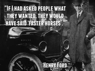 "If I had asked people what 
they wanted, they would 
have said ‘faster horses’." 
Henry Ford 
 