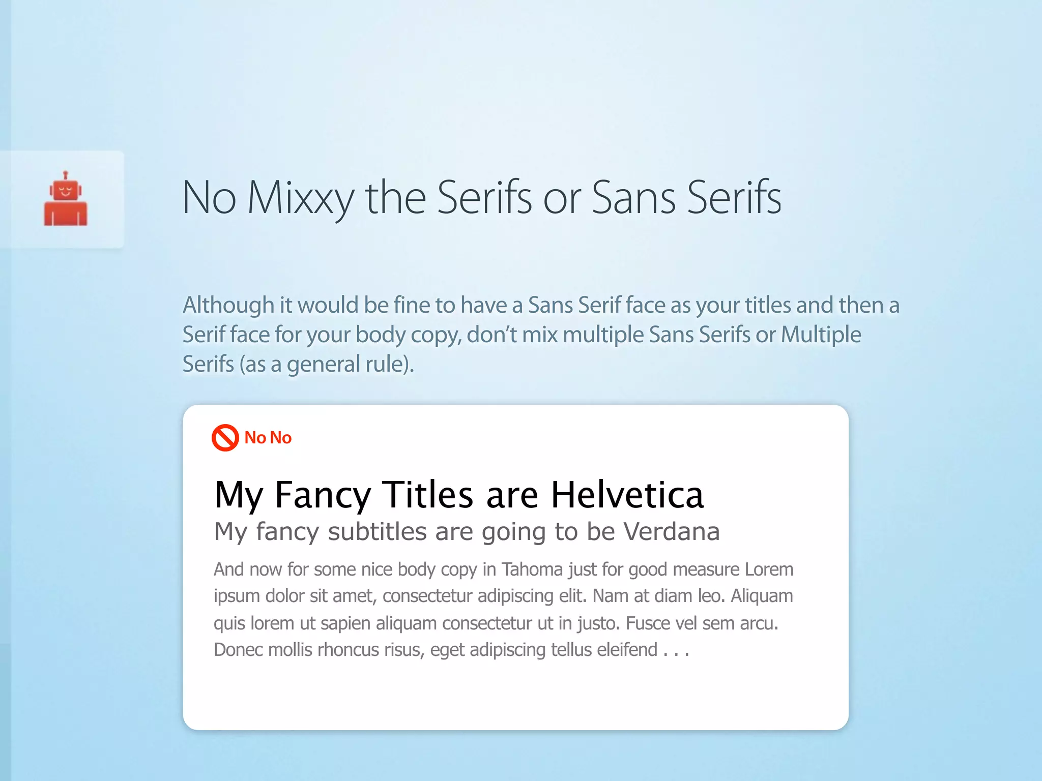 No Mixxy the Serifs or Sans Serifs

Although it would be fine to have a Sans Serif face as your titles and then a
Serif face for your body copy, don’t mix multiple Sans Serifs or Multiple
Serifs (as a general rule).

      No No


   My Fancy Titles are Helvetica
   My fancy subtitles are going to be Verdana
   And now for some nice body copy in Tahoma just for good measure Lorem
   ipsum dolor sit amet, consectetur adipiscing elit. Nam at diam leo. Aliquam
   quis lorem ut sapien aliquam consectetur ut in justo. Fusce vel sem arcu.
   Donec mollis rhoncus risus, eget adipiscing tellus eleifend . . .
 