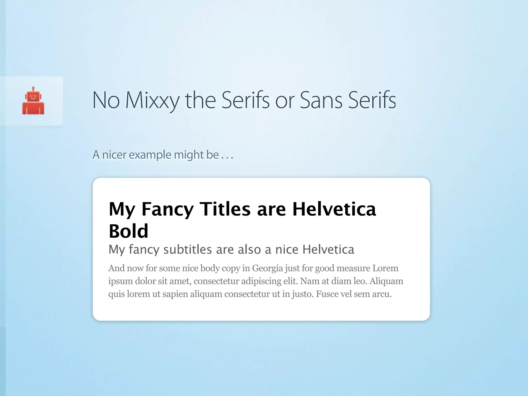 No Mixxy the Serifs or Sans Serifs

A nicer example might be . . .



   My Fancy Titles are Helvetica
   Bold
   My fancy subtitles are also a nice Helvetica
   And now for some nice body copy in Georgia just for good measure Lorem
   ipsum dolor sit amet, consectetur adipiscing elit. Nam at diam leo. Aliquam
   quis lorem ut sapien aliquam consectetur ut in justo. Fusce vel sem arcu.
 