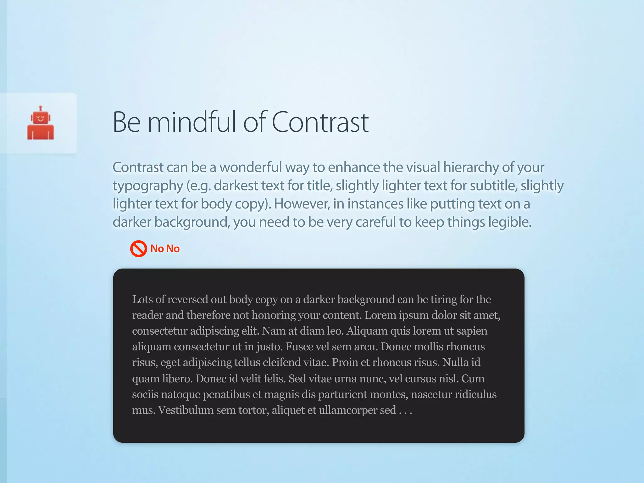 Be mindful of Contrast
Contrast can be a wonderful way to enhance the visual hierarchy of your
typography (e.g. darkest text for title, slightly lighter text for subtitle, slightly
lighter text for body copy). However, in instances like putting text on a
darker background, you need to be very careful to keep things legible.
       No No



   Lots of reversed out body copy on a darker background can be tiring for the
   reader and therefore not honoring your content. Lorem ipsum dolor sit amet,
   consectetur adipiscing elit. Nam at diam leo. Aliquam quis lorem ut sapien
   aliquam consectetur ut in justo. Fusce vel sem arcu. Donec mollis rhoncus
   risus, eget adipiscing tellus eleifend vitae. Proin et rhoncus risus. Nulla id
   quam libero. Donec id velit felis. Sed vitae urna nunc, vel cursus nisl. Cum
   sociis natoque penatibus et magnis dis parturient montes, nascetur ridiculus
   mus. Vestibulum sem tortor, aliquet et ullamcorper sed . . .
 