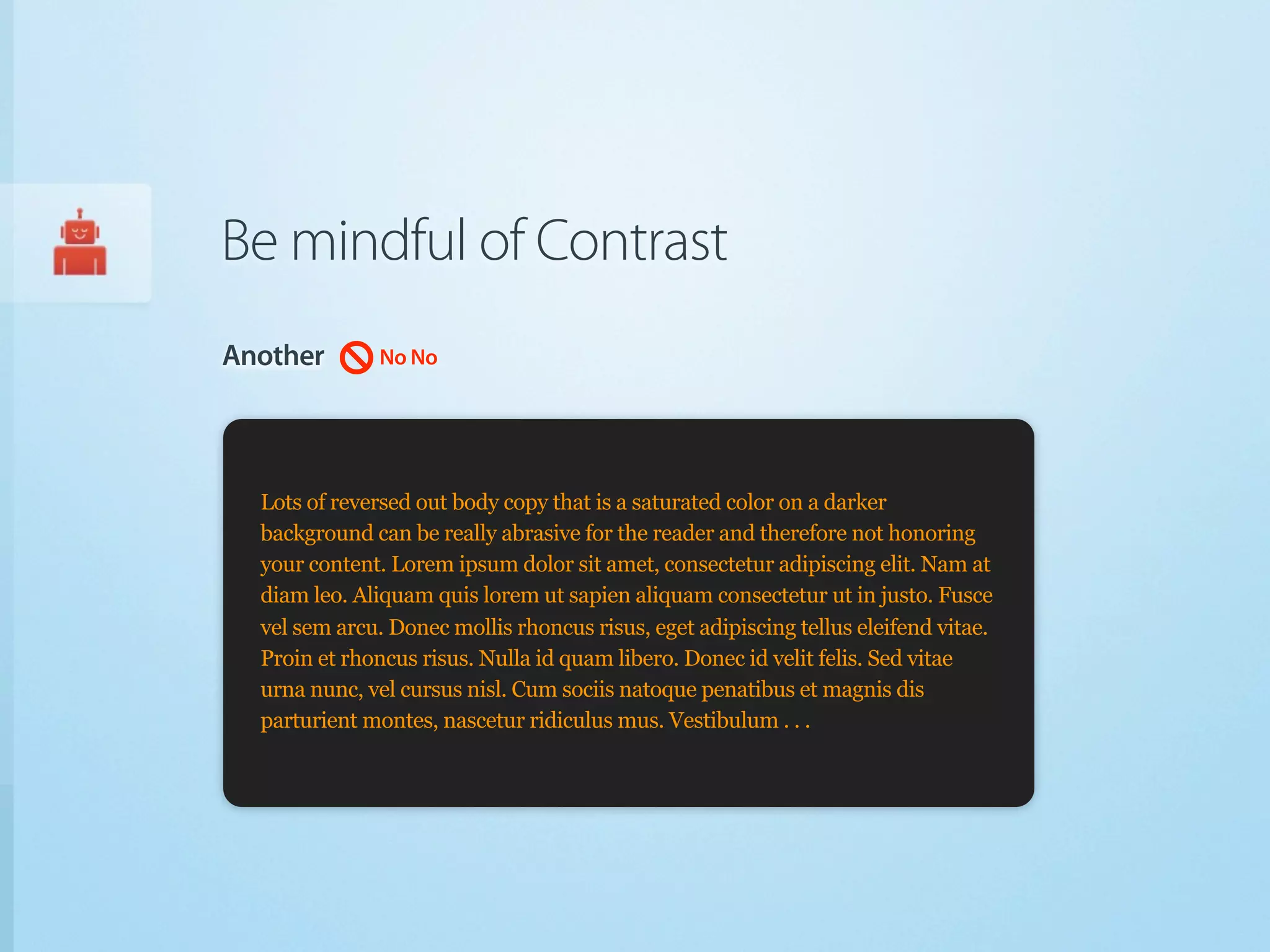 Be mindful of Contrast
Another        No No




  Lots of reversed out body copy that is a saturated color on a darker
  background can be really abrasive for the reader and therefore not honoring
  your content. Lorem ipsum dolor sit amet, consectetur adipiscing elit. Nam at
  diam leo. Aliquam quis lorem ut sapien aliquam consectetur ut in justo. Fusce
  vel sem arcu. Donec mollis rhoncus risus, eget adipiscing tellus eleifend vitae.
  Proin et rhoncus risus. Nulla id quam libero. Donec id velit felis. Sed vitae
  urna nunc, vel cursus nisl. Cum sociis natoque penatibus et magnis dis
  parturient montes, nascetur ridiculus mus. Vestibulum . . .
 
