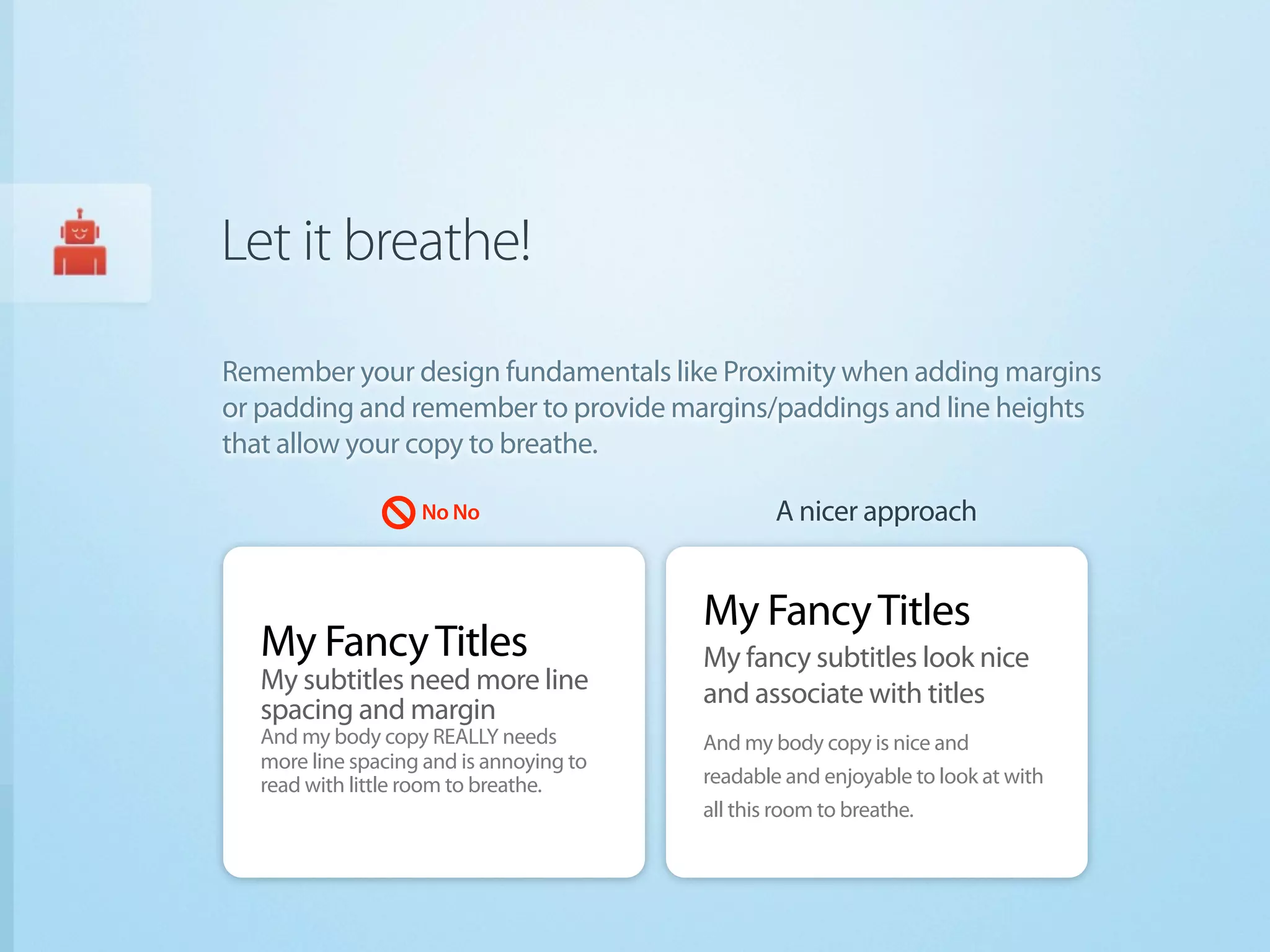Let it breathe!

Remember your design fundamentals like Proximity when adding margins
or padding and remember to provide margins/paddings and line heights
that allow your copy to breathe.

                   No No                         A nicer approach


                                         My Fancy Titles
  My Fancy Titles                        My fancy subtitles look nice
  My subtitles need more line            and associate with titles
  spacing and margin
  And my body copy REALLY needs          And my body copy is nice and
  more line spacing and is annoying to
  read with little room to breathe.      readable and enjoyable to look at with
                                         all this room to breathe.
 