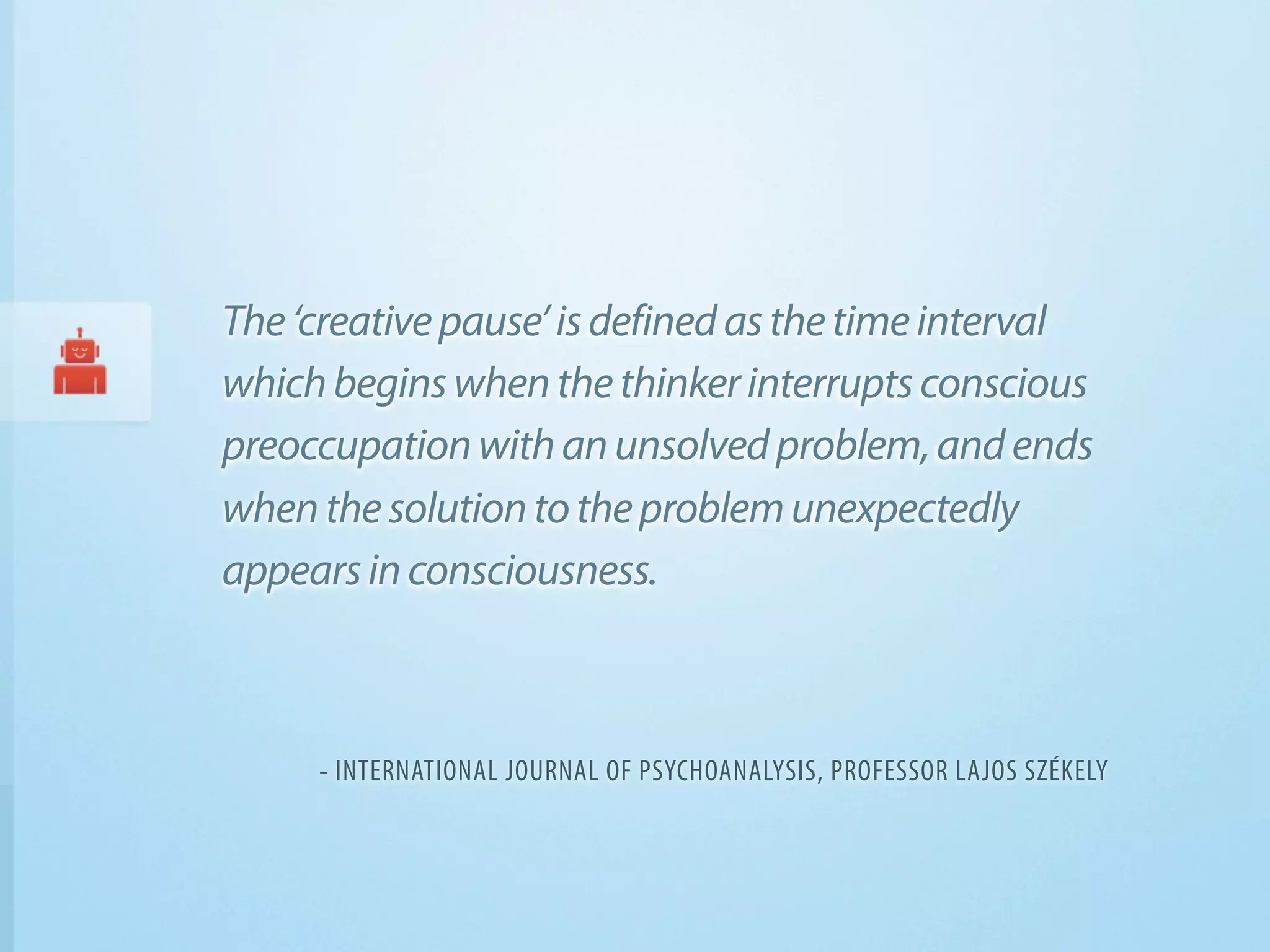 The ‘creative pause’ is defined as the time interval
which begins when the thinker interrupts conscious
preoccupation with an unsolved problem, and ends
when the solution to the problem unexpectedly
appears in consciousness.



     - INTERNATIONAL JOURNAL OF PSYCHOANALYSIS, PROFESSOR LAJOS SZÉKELY
 
