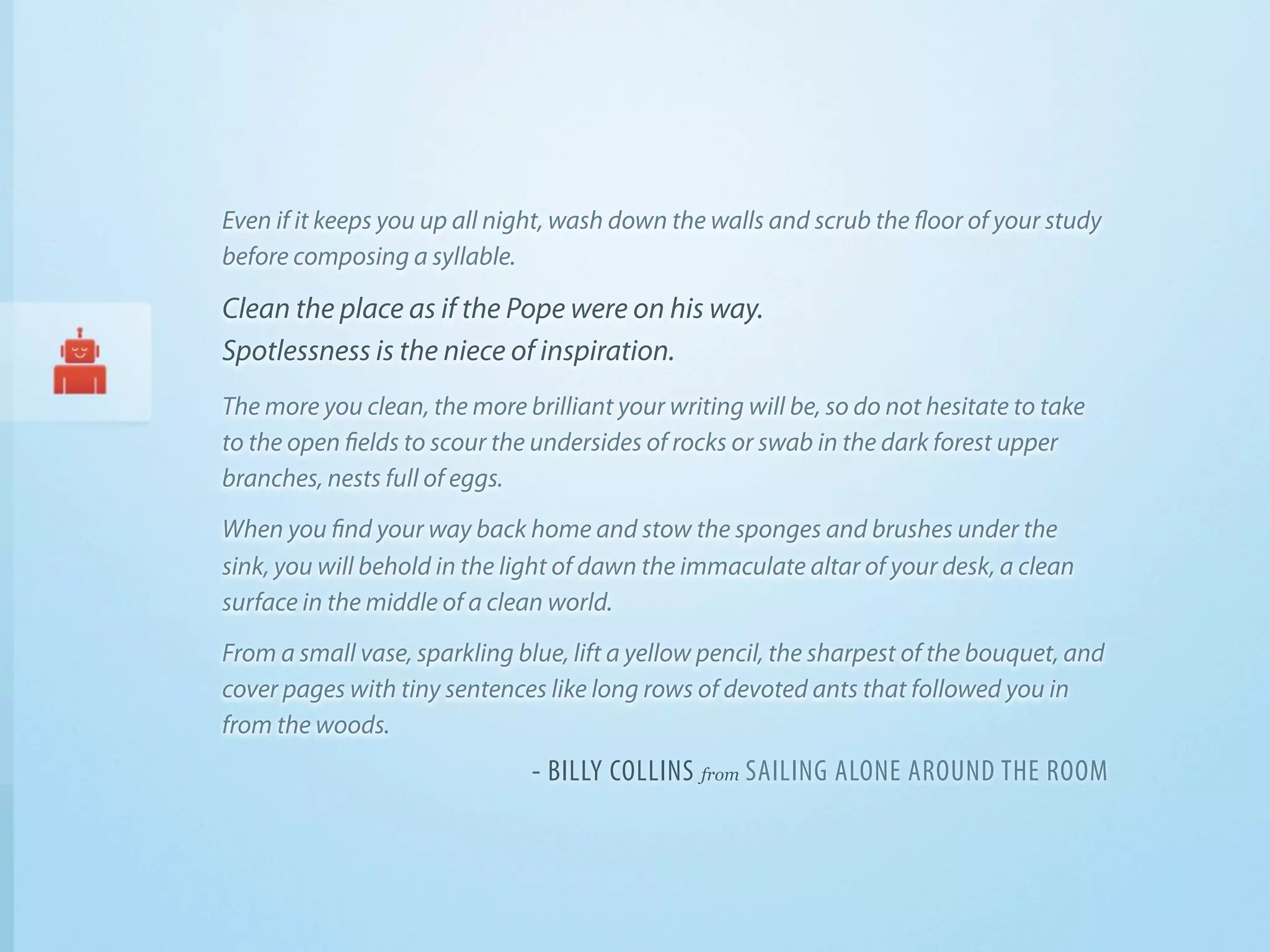 Even if it keeps you up all night, wash down the walls and scrub the oor of your study
before composing a syllable.

Clean the place as if the Pope were on his way.
Spotlessness is the niece of inspiration.
The more you clean, the more brilliant your writing will be, so do not hesitate to take
to the open elds to scour the undersides of rocks or swab in the dark forest upper
branches, nests full of eggs.
When you nd your way back home and stow the sponges and brushes under the
sink, you will behold in the light of dawn the immaculate altar of your desk, a clean
surface in the middle of a clean world.
From a small vase, sparkling blue, lift a yellow pencil, the sharpest of the bouquet, and
cover pages with tiny sentences like long rows of devoted ants that followed you in
from the woods.
                               - BILLY COLLINS from SAILING ALONE AROUND THE ROOM
 