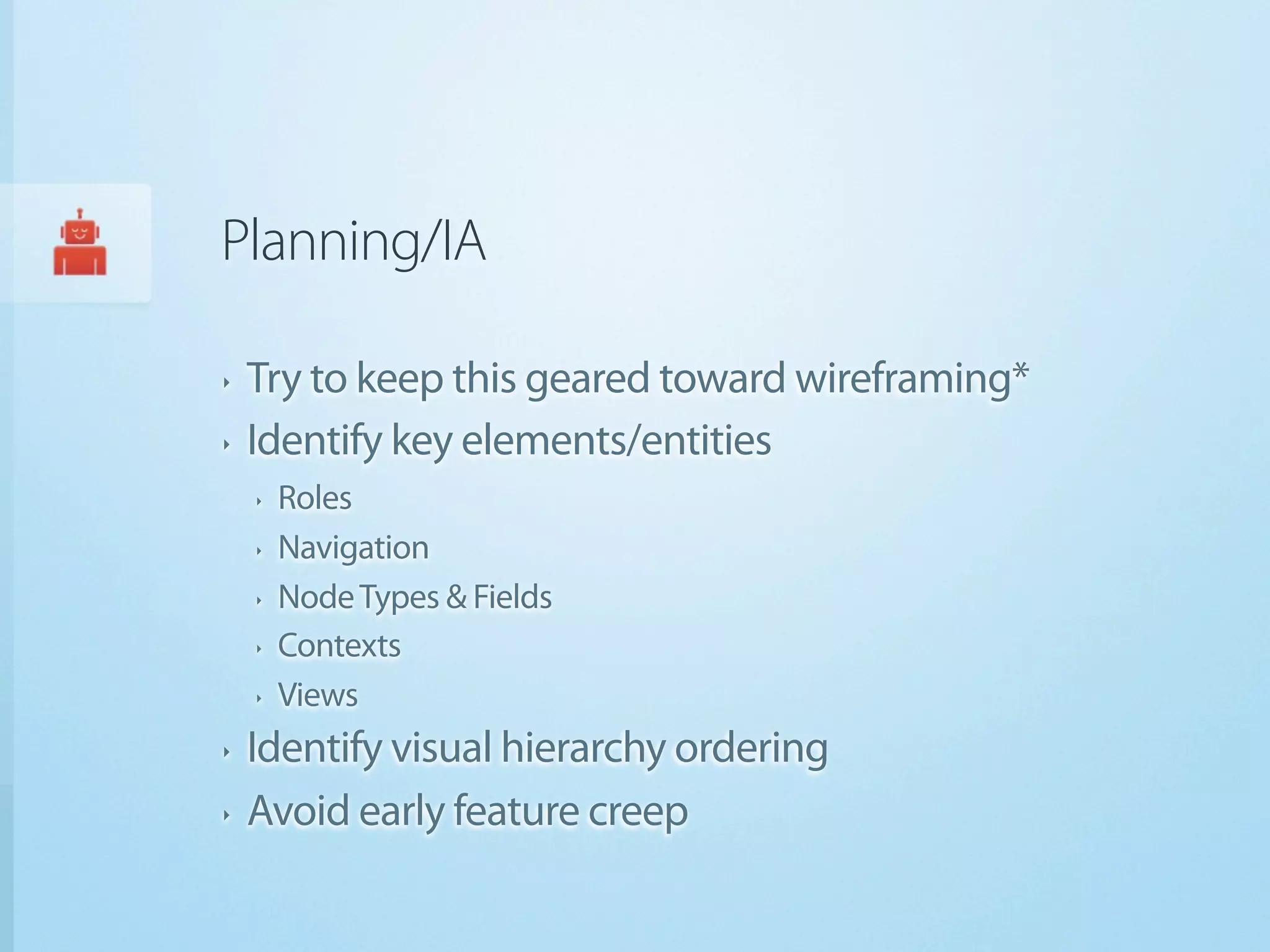 Planning/IA

‣   Try to keep this geared toward wireframing*
‣   Identify key elements/entities
    ‣   Roles
    ‣   Navigation
    ‣   Node Types & Fields
    ‣   Contexts
    ‣   Views
‣   Identify visual hierarchy ordering
‣   Avoid early feature creep
 