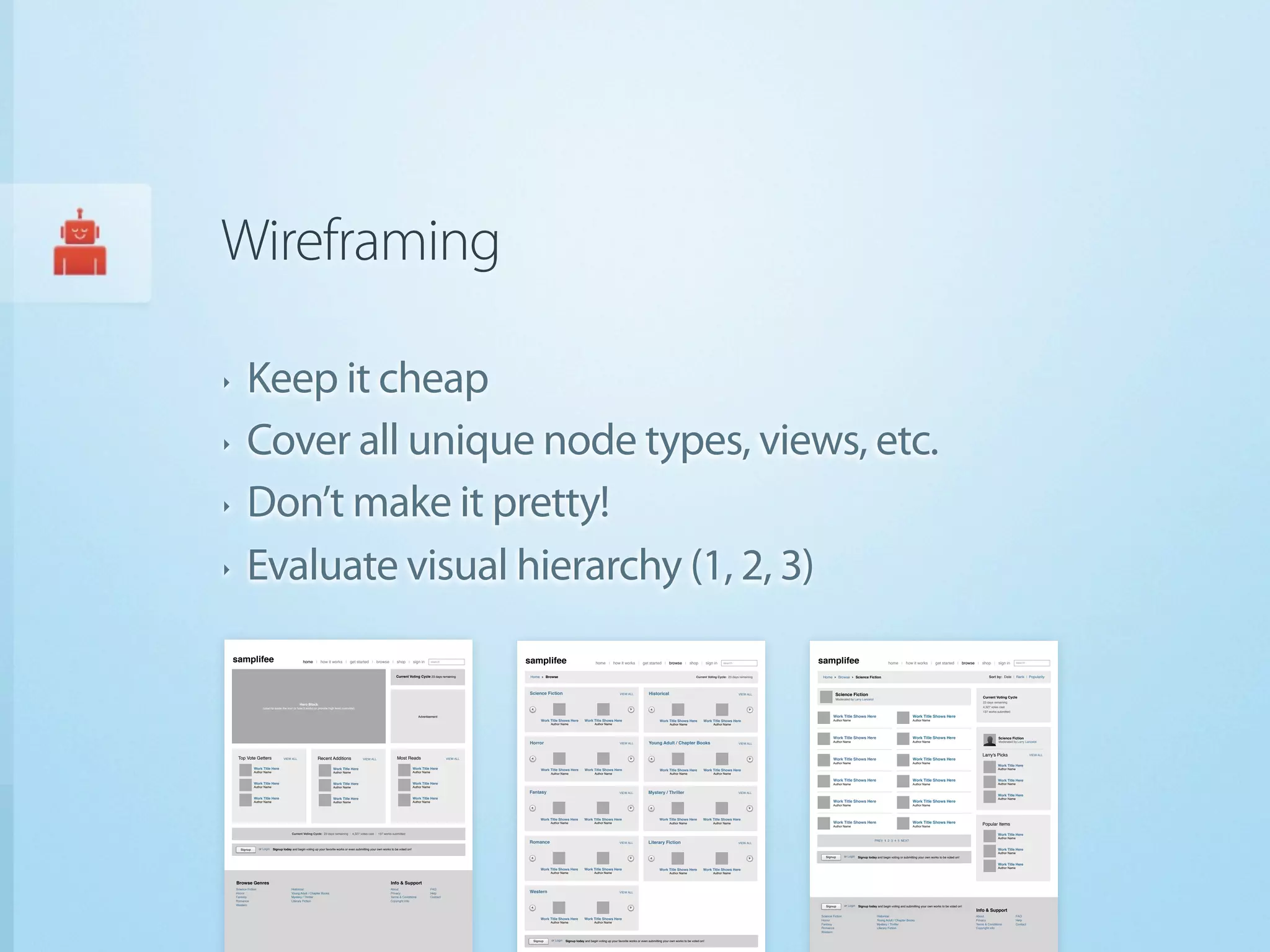 Wireframing

‣          Keep it cheap
‣          Cover all unique node types, views, etc.
‣          Don’t make it pretty!
‣          Evaluate visual hierarchy (1, 2, 3)
    samplifee                                           home | how it works | get started | browse | shop | sign in                                     search               samplifee                                      home | how it works | get started | browse | shop | sign in                                 search                  samplifee                                           home | how it works | get started | browse | shop | sign in                          search



                                                                                                                           Current Voting Cycle 23 days remaining             Home      Browse                                                                                                        Current Voting Cycle: 23 days remaining    Home       Browse           Science Fiction                                                                         Sort by: Date | Rank | Popularity



                                                                                                                                                                             Science Fiction                                                 VIEW ALL              Historical                                                      VIEW ALL               Science Fiction
                                                                                                                                                                                                                                                                                                                                                          Moderated by Larry Lancelot
                                                                                                                                                                                                                                                                                                                                                                                                                                                                Current Voting Cycle
                                                                                                                                                                                                                                                                                                                                                                                                                                                                23 days remaining
                                                     Hero Block
                         (used to tease the tour or how it works or provide high level overview)                                                                                                                                                                                                                                                                                                                                                                4,327 votes cast
                                                                                                                                                                                                                                                                                                                                                                                                                                                                137 works submitted
                                                                                                                                             Advertisement                                                                                                                                                                                              Work Title Shows Here                                        Work Title Shows Here
                                                                                                                                                                                     Work Title Shows Here          Work Title Shows Here                                  Work Title Shows Here           Work Title Shows Here                        Author Name                                                  Author Name
                                                                                                                                                                                          Author Name                      Author Name                                            Author Name                    Author Name



                                                                                                                                                                                                                                                                                                                                                        Work Title Shows Here                                        Work Title Shows Here                                 Science Fiction
                                                                                                                                                                             Horror                                                                                                                                                                     Author Name                                                  Author Name                                           Moderated by Larry Lancelot
                                                                                                                                                                                                                                             VIEW ALL              Young Adult / Chapter Books                                     VIEW ALL


                                                                                                                                                                                                                                                                                                                                                                                                                                                                Larry's Picks                      VIEW ALL
     Top Vote Getters                   VIEW ALL                   Recent Additions                VIEW ALL                 Most Reads                            VIEW ALL                                                                                                                                                                              Work Title Shows Here                                        Work Title Shows Here
                                                                                                                                                                                                                                                                                                                                                        Author Name                                                  Author Name
                                                                                                                                                                                                                                                                                                                                                                                                                                                                           Work Title Here
                 Work Title Here                                               Work Title Here                                            Work Title Here                            Work Title Shows Here          Work Title Shows Here                                  Work Title Shows Here           Work Title Shows Here                                                                                                                                           Author Name
                 Author Name                                                   Author Name                                                Author Name                                     Author Name                      Author Name                                            Author Name                    Author Name

                                                                                                                                                                                                                                                                                                                                                        Work Title Shows Here                                        Work Title Shows Here                                 Work Title Here
                 Work Title Here                                               Work Title Here                                            Work Title Here                                                                                                                                                                                               Author Name                                                  Author Name                                           Author Name
                 Author Name                                                   Author Name                                                Author Name
                                                                                                                                                                             Fantasy                                                         VIEW ALL              Mystery / Thriller                                              VIEW ALL
                                                                                                                                                                                                                                                                                                                                                                                                                                                                           Work Title Here
                 Work Title Here                                               Work Title Here                                            Work Title Here                                                                                                                                                                                                                                                                                                                  Author Name
                 Author Name                                                   Author Name                                                Author Name                                                                                                                                                                                                   Work Title Shows Here                                        Work Title Shows Here
                                                                                                                                                                                                                                                                                                                                                        Author Name                                                  Author Name



                                                                                                                                                                                     Work Title Shows Here         Work Title Shows Here                                   Work Title Shows Here           Work Title Shows Here
                                                                                                                                                                                          Author Name                      Author Name                                            Author Name                    Author Name                            Work Title Shows Here                                        Work Title Shows Here
                                                                                                                                                                                                                                                                                                                                                        Author Name                                                  Author Name
                                                                                                                                                                                                                                                                                                                                                                                                                                                                Popular Items

                                               Current Voting Cycle: 23 days remaining | 4,327 votes cast | 137 works submitted                                                                                                                                                                                                                                                                                                                                            Work Title Here
                                                                                                                                                                                                                                                                                                                                                                                                                                                                           Author Name
                                                                                                                                                                                                                                                                                                                                                                                          PREV 1 2 3 4 5 NEXT
                                                                                                                                                                             Romance                                                         VIEW ALL              Literary Fiction                                                VIEW ALL

       Signup         or Login   Signup today and begin voting up your favorite works or even submitting your own works to be voted on!                                                                                                                                                                                                                                                                                                                                    Work Title Here
                                                                                                                                                                                                                                                                                                                                                                                                                                                                           Author Name
                                                                                                                                                                                                                                                                                                                                                   Signup         or Login    Signup today and begin voting or submitting your own works to be voted on!

                                                                                                                                                                                                                                                                                                                                                                                                                                                                           Work Title Here
                                                                                                                                                                                     Work Title Shows Here         Work Title Shows Here                                                                                                                                                                                                                                   Author Name
                                                                                                                                                                                                                                                                           Work Title Shows Here           Work Title Shows Here
                                                                                                                                                                                          Author Name                      Author Name                                            Author Name                    Author Name


    Browse Genres                                                                                                      Info & Support
    Science Fiction                            Historical                                                              About                            FAQ
    Horror                                     Young Adult / Chapter Books                                             Privacy                          Help                 Western                                                         VIEW ALL
    Fantasy                                    Mystery / Thriller                                                      Terms & Conditions               Contact
    Romance                                    Literary Fiction                                                        Copyright Info
    Western                                                                                                                                                                                                                                                                                                                                        Signup         or Login    Signup today and begin voting and submitting your own works to be voted on!
                                                                                                                                                                                                                                                                                                                                                Browse Genres                                                                                               Info & Support
                                                                                                                                                                                                                                                                                                                                                Science Fiction                            Historical                                                       About                        FAQ
                                                                                                                                                                                     Work Title Shows Here         Work Title Shows Here                                                                                                        Horror                                     Young Adult / Chapter Books                                      Privacy                      Help
                                                                                                                                                                                          Author Name                      Author Name
                                                                                                                                                                                                                                                                                                                                                Fantasy                                    Mystery / Thriller                                               Terms & Conditions           Contact
                                                                                                                                                                                                                                                                                                                                                Romance                                    Literary Fiction                                                 Copyright Info
                                                                                                                                                                                                                                                                                                                                                Western


                                                                                                                                                                               Signup      or Login   Signup today and begin voting up your favorite works or even submitting your own works to be voted on!
 