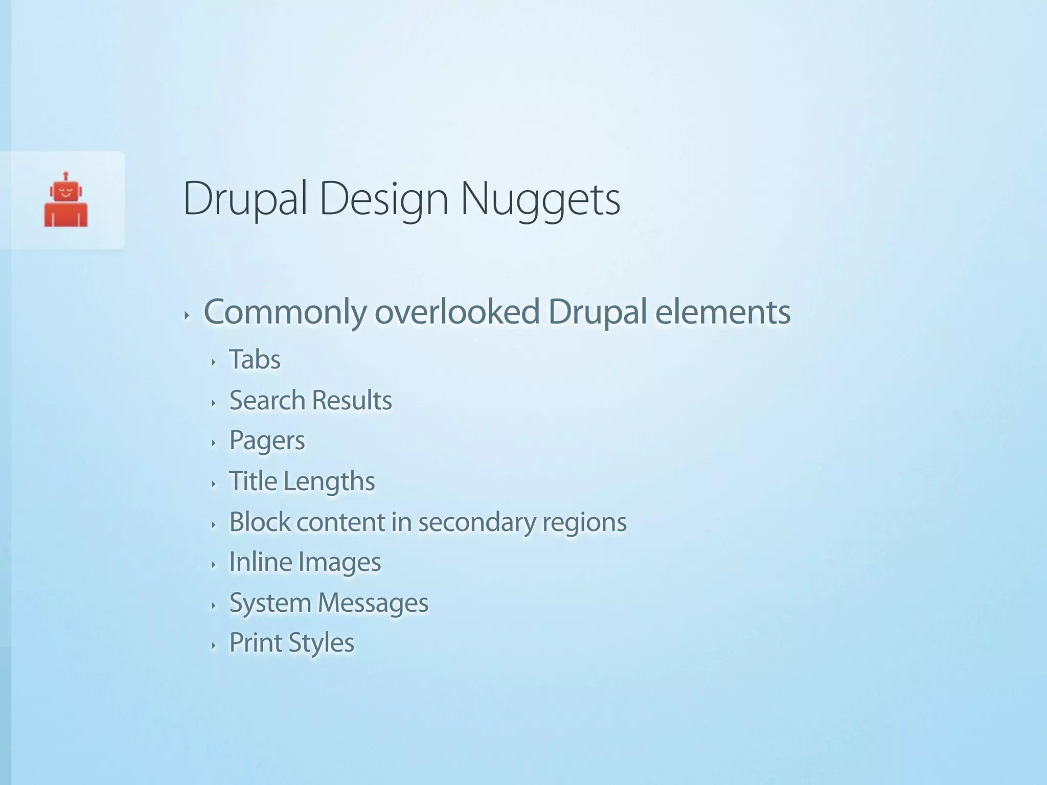 Drupal Design Nuggets

‣   Commonly overlooked Drupal elements
    ‣   Tabs
    ‣   Search Results
    ‣   Pagers
    ‣   Title Lengths
    ‣   Block content in secondary regions
    ‣   Inline Images
    ‣   System Messages
    ‣   Print Styles
 