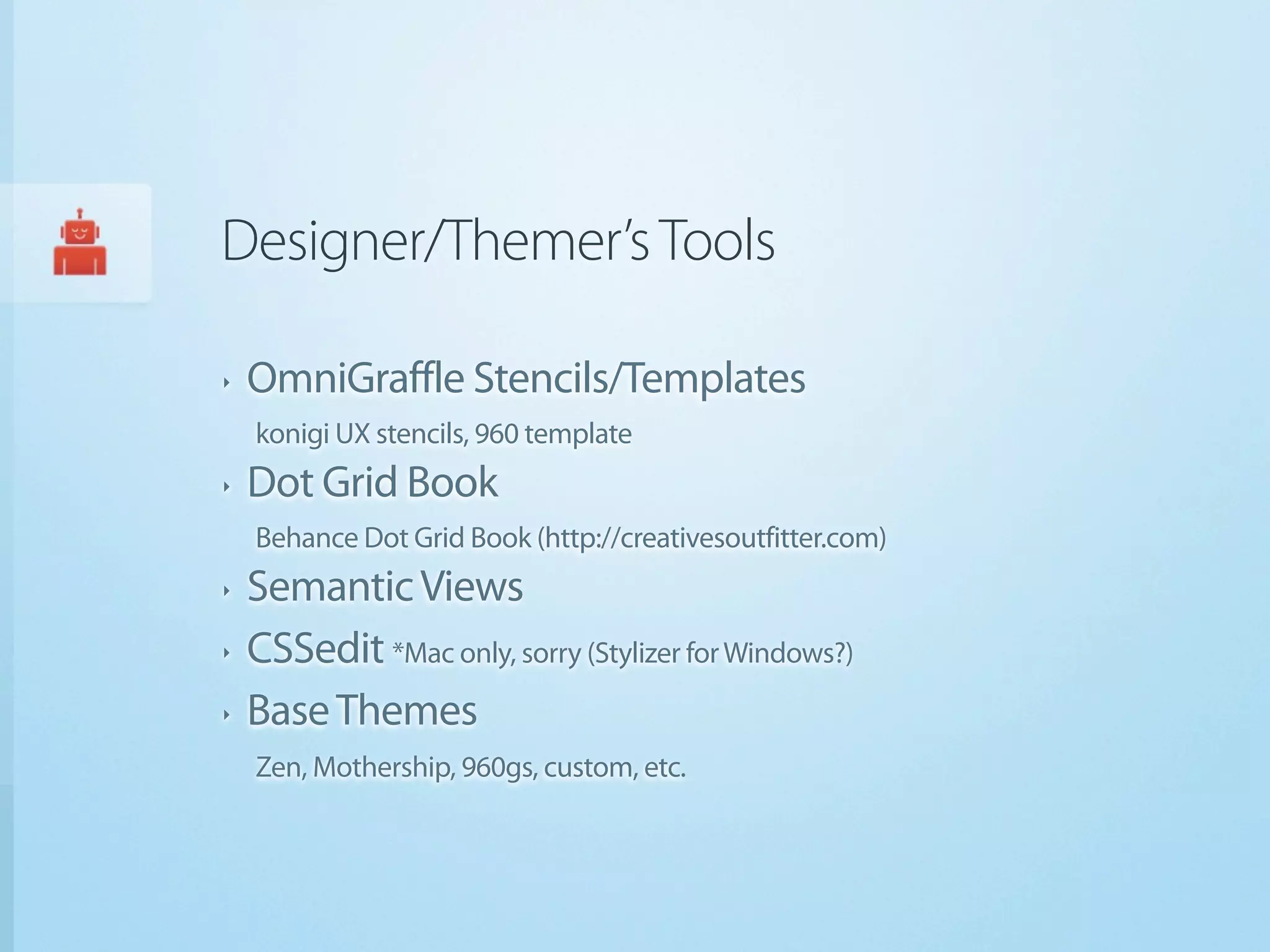 Designer/Themer’s Tools

‣   OmniGraffle Stencils/Templates
    konigi UX stencils, 960 template
‣   Dot Grid Book
    Behance Dot Grid Book (http://creativesoutfitter.com)
‣   Semantic Views
‣   CSSedit *Mac only, sorry (Stylizer for Windows?)
‣   Base Themes
    Zen, Mothership, 960gs, custom, etc.
 