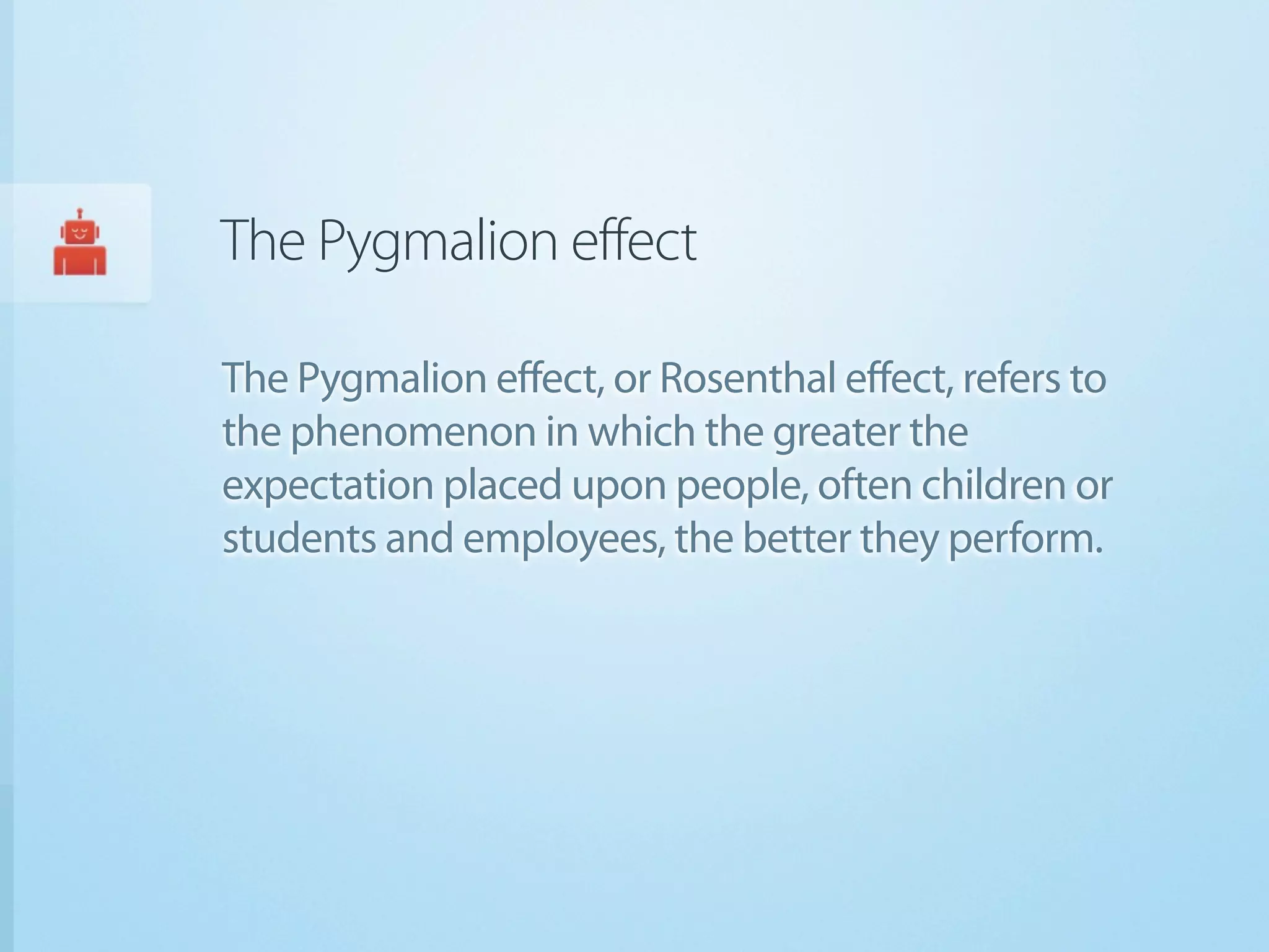 The Pygmalion effect

The Pygmalion effect, or Rosenthal effect, refers to
the phenomenon in which the greater the
expectation placed upon people, often children or
students and employees, the better they perform.
 
