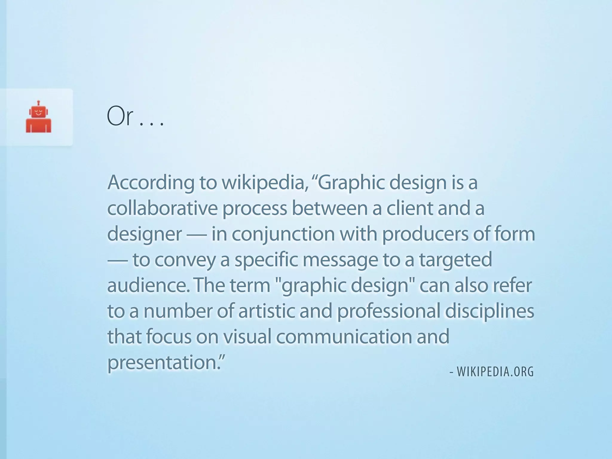 Or . . .

According to wikipedia, “Graphic design is a
collaborative process between a client and a
designer — in conjunction with producers of form
— to convey a specific message to a targeted
audience. The term "graphic design" can also refer
to a number of artistic and professional disciplines
that focus on visual communication and
presentation.”                           - WIKIPEDIA.ORG
 