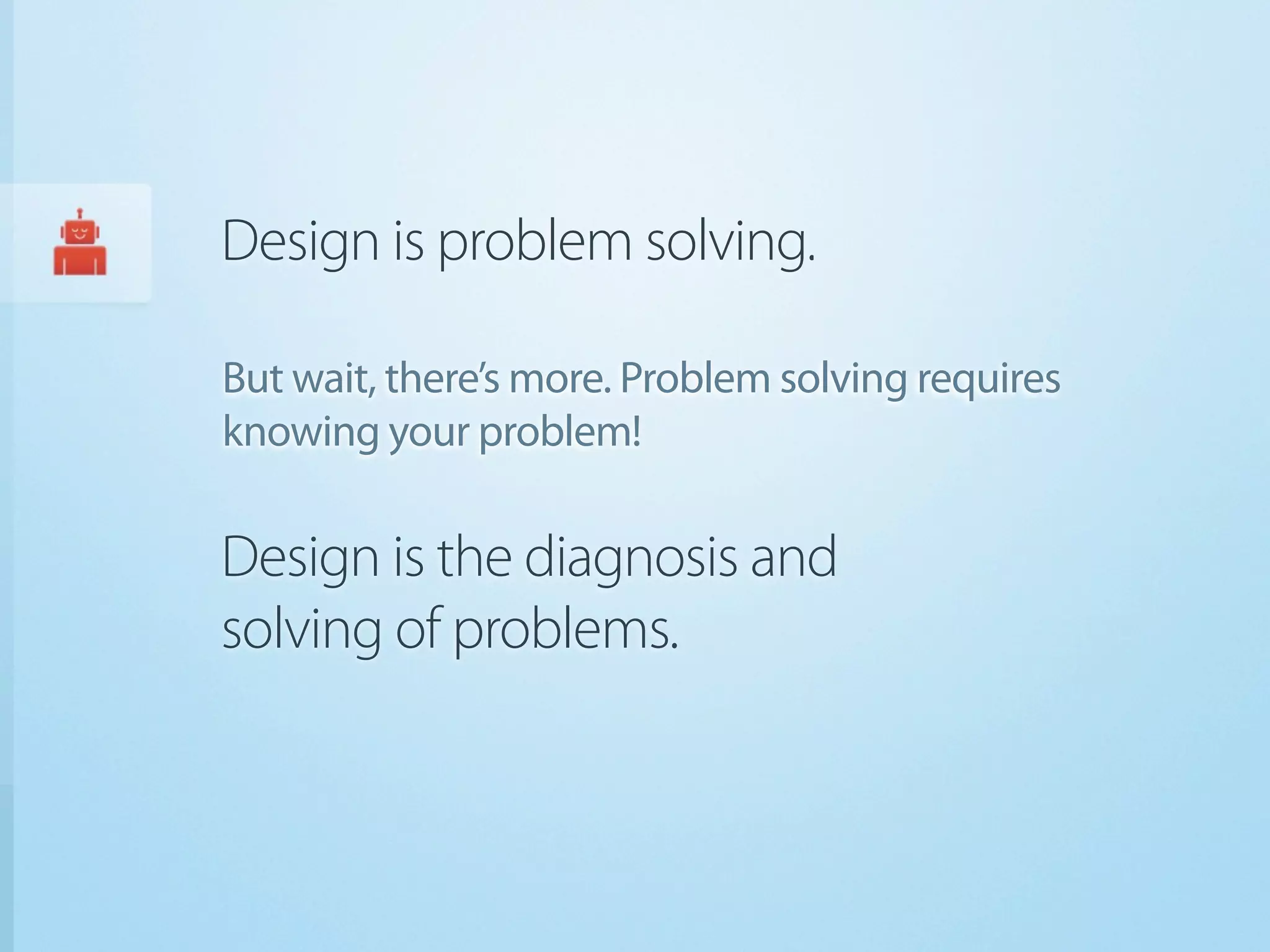 Design is problem solving.

But wait, there’s more. Problem solving requires
knowing your problem!

Design is the diagnosis and
solving of problems.
 