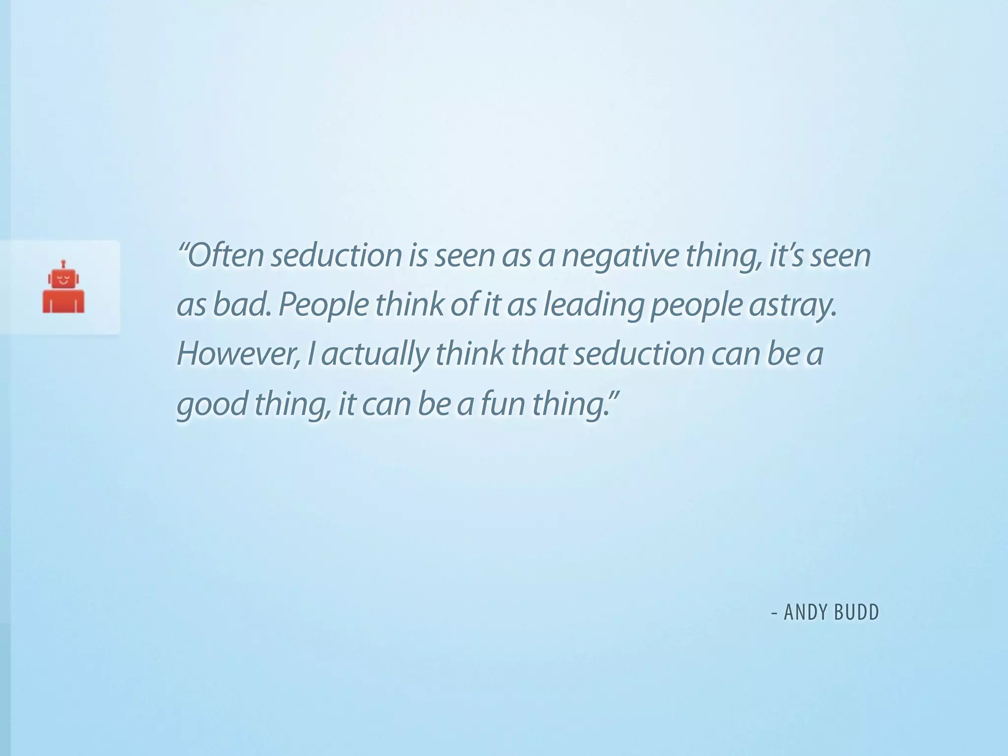 “Often seduction is seen as a negative thing, it’s seen
as bad. People think of it as leading people astray.
However, I actually think that seduction can be a
good thing, it can be a fun thing.”




                                              - ANDY BUDD
 
