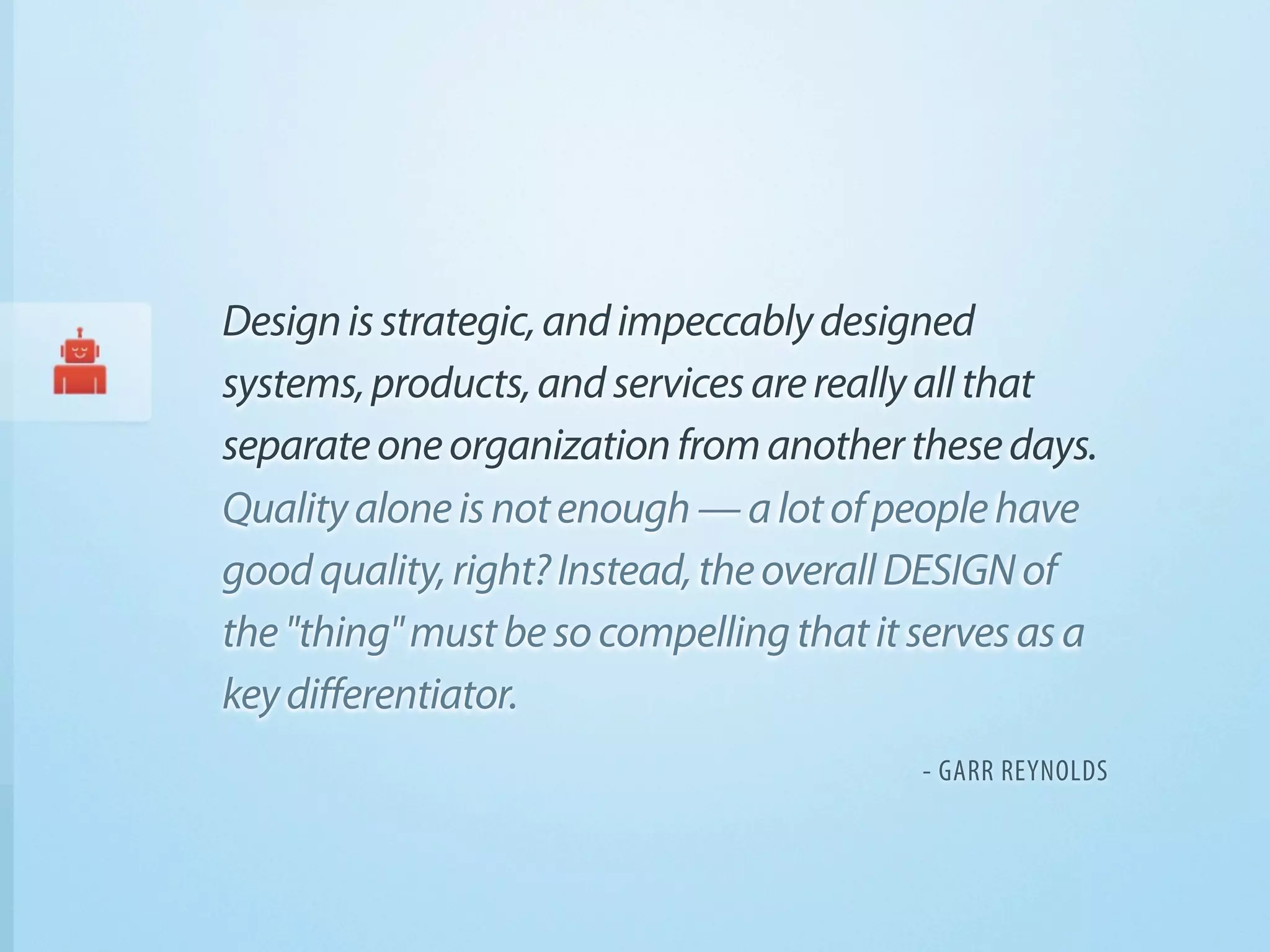 Design is strategic, and impeccably designed
systems, products, and services are really all that
separate one organization from another these days.
Quality alone is not enough — a lot of people have
good quality, right? Instead, the overall DESIGN of
the "thing" must be so compelling that it serves as a
key differentiator.
                                          - GARR REYNOLDS
 