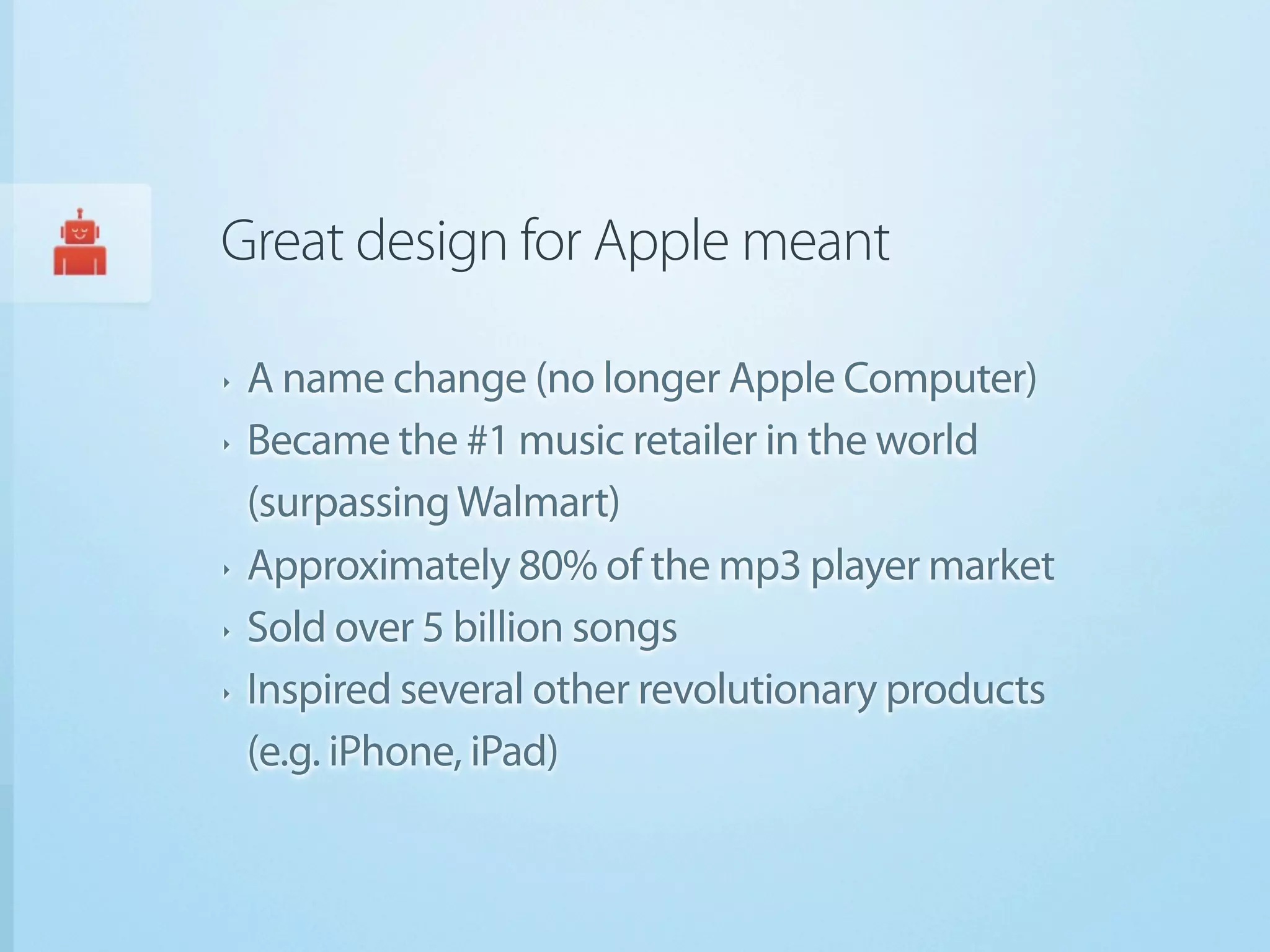 Great design for Apple meant

‣   A name change (no longer Apple Computer)
‣   Became the #1 music retailer in the world
    (surpassing Walmart)
‣   Approximately 80% of the mp3 player market
‣   Sold over 5 billion songs
‣   Inspired several other revolutionary products
    (e.g. iPhone, iPad)
 