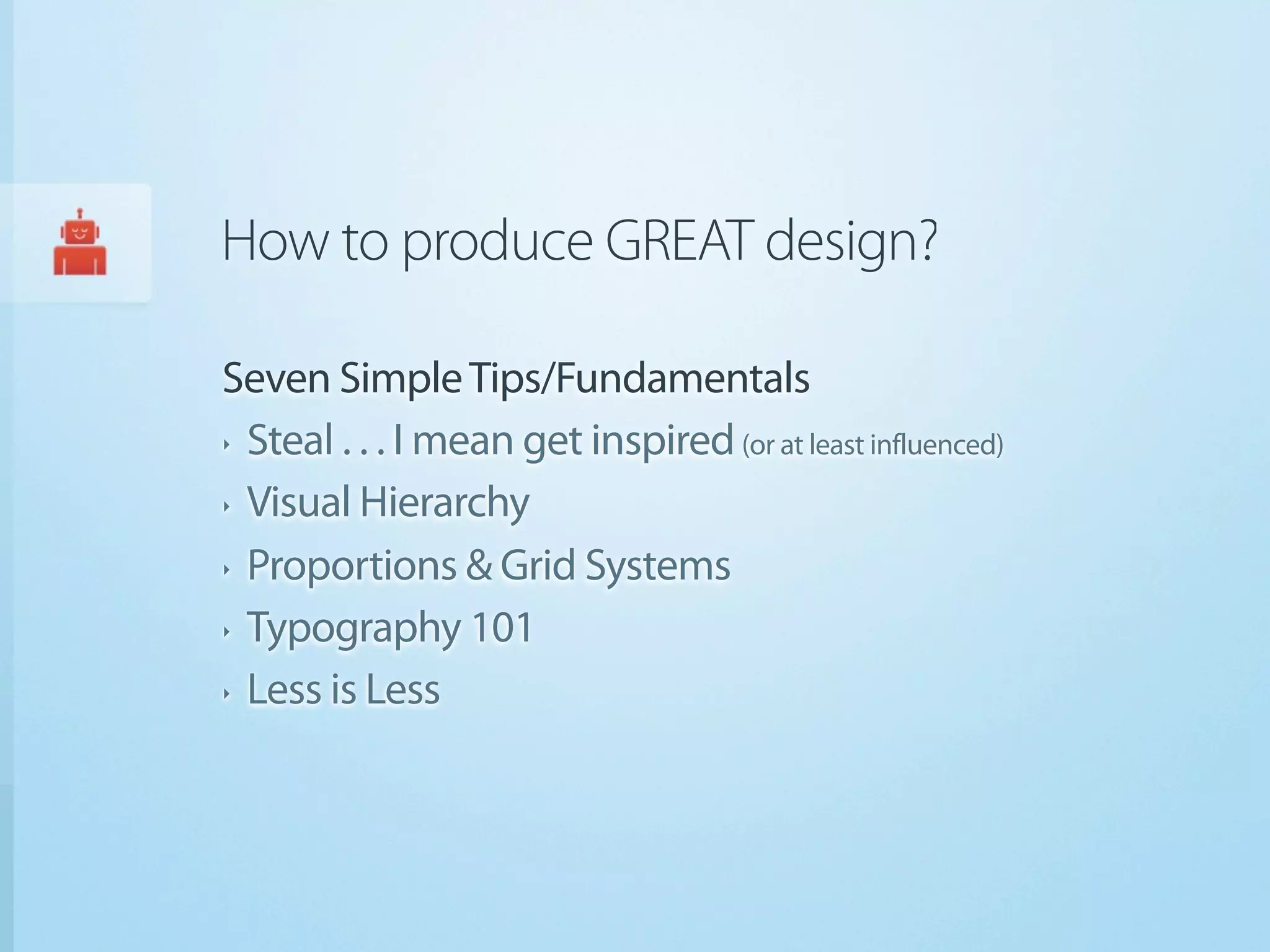How to produce GREAT design?

Seven Simple Tips/Fundamentals
‣ Steal . . . I mean get inspired (or at least influenced)


‣ Visual Hierarchy


‣ Proportions & Grid Systems


‣ Typography 101


‣ Less is Less
 