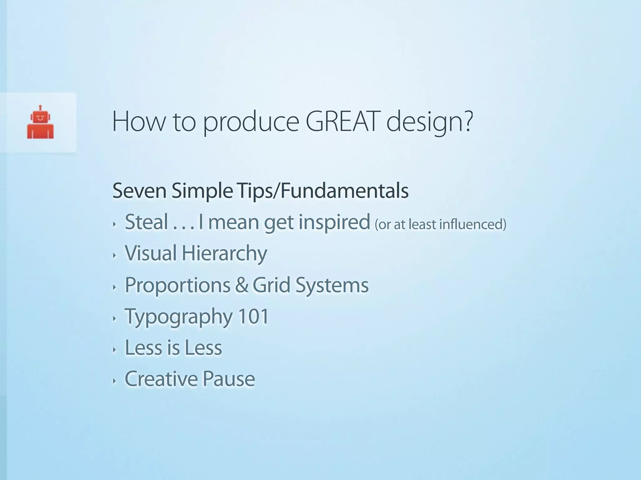 How to produce GREAT design?

Seven Simple Tips/Fundamentals
‣ Steal . . . I mean get inspired (or at least influenced)


‣ Visual Hierarchy


‣ Proportions & Grid Systems


‣ Typography 101


‣ Less is Less


‣ Creative Pause
 