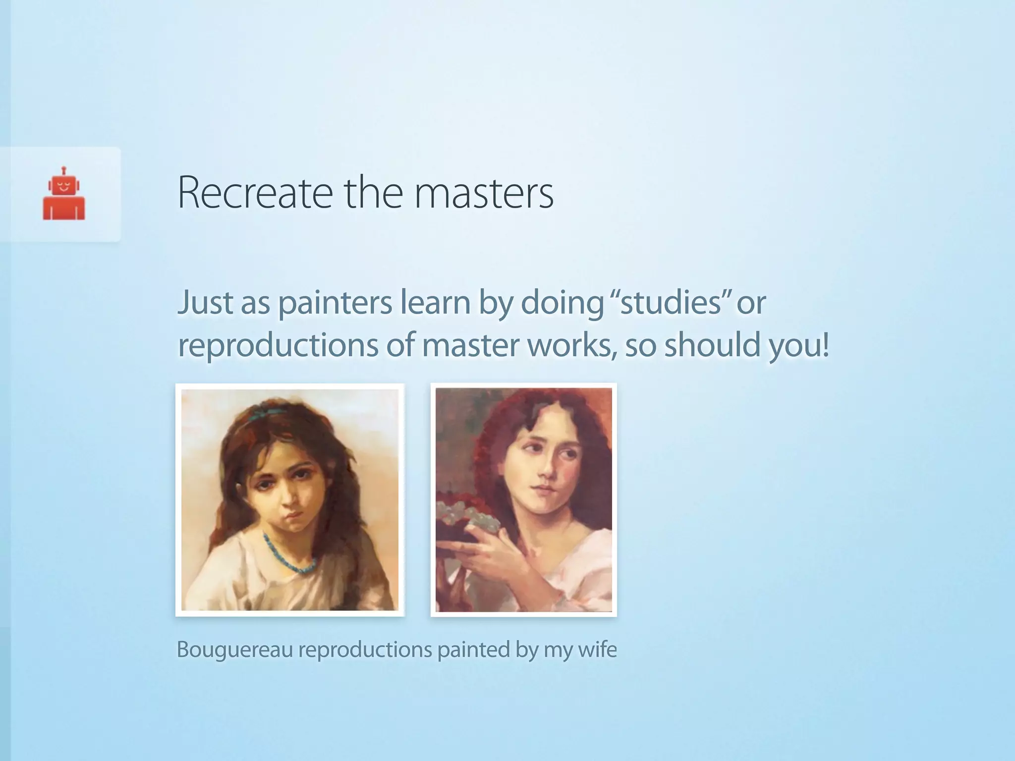 Recreate the masters

Just as painters learn by doing “studies” or
reproductions of master works, so should you!




Bouguereau reproductions painted by my wife
 