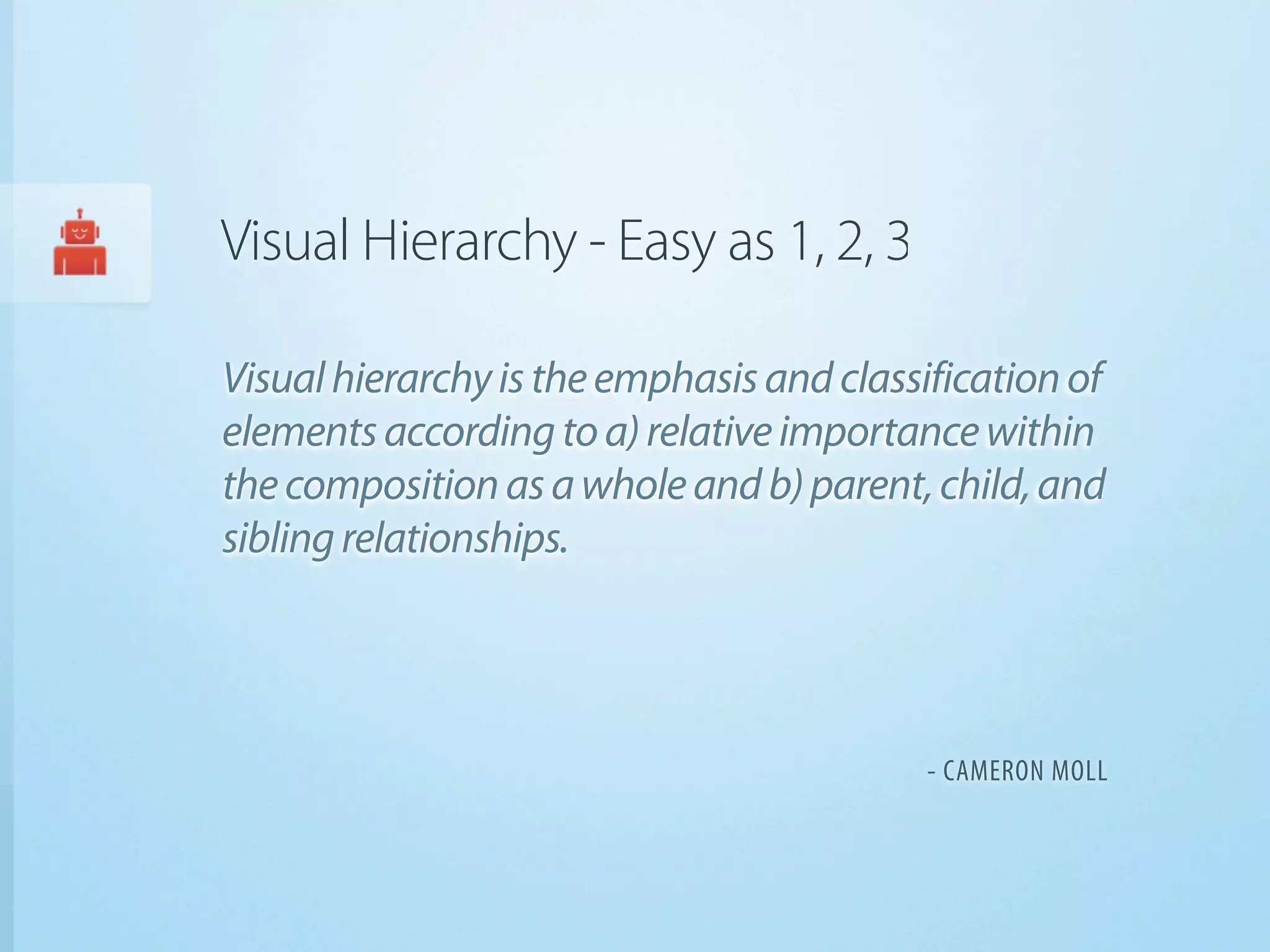 Visual Hierarchy - Easy as 1, 2, 3

Visual hierarchy is the emphasis and classification of
elements according to a) relative importance within
the composition as a whole and b) parent, child, and
sibling relationships.




                                           - CAMERON MOLL
 