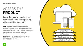 13
HOW TO EVALUATE DESIGN?
ASSESS THE
PRODUCT
Does the product address the
user needs with a compelling,
differentiated solution?
Ask for: Experience benchmark;
Value proposition + Business model;
User scenarios; User studies; Analytics
(acquisition/retention/usage).
Perform: Heuristic analysis, User
studies as needed.
interface
behaviour
business logic
clinical logic
 