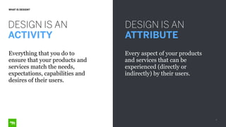 7
WHAT IS DESIGN?
DESIGN IS AN
ACTIVITY
DESIGN IS AN
ATTRIBUTE
Everything that you do to
ensure that your products and
services match the needs,
expectations, capabilities and
desires of their users.
Every aspect of your products
and services that can be
experienced (directly or
indirectly) by their users.
 