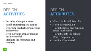 8
WHAT IS DESIGN?
DESIGN
ACTIVITIES
DESIGN
ATTRIBUTES
• What it looks and feels like
• How I interact with it
• How it behaves, over time and
across touchpoints
• How it fits into the context
• What it helps me do
• How it makes me feel
• Learning about your users
• Rapid prototyping and testing
• Designing products, interactions,
and services
• Defining value proposition and
business model
• Planning the ecosystem and
roadmap
 