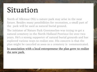Situation
North of Alkmaar (NL) a nature park may arise in the near
future. Besides many possibilities for recreation, a small part of
the  park will be used as natural burial ground.
The initiator of Nature Park Geestmerloo was trying to get a
natural cemetery in the North Holland Province for over two
years. He’s a strong supporter of natural burial grounds and has
explored various ways to realize one. His concern is that the
plan might be canceled as soon as a cemetery is  communicated.
In association with a local entrepreneur the plan grew to realize
the new park.
 