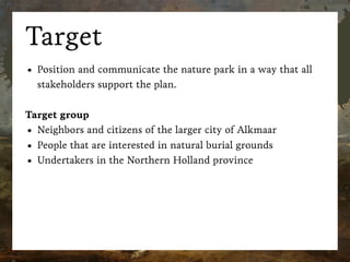 Target
• Position and communicate the nature park in a way that all
stakeholders support the plan.
Target group
• Neighbors and citizens of the larger city of Alkmaar
• People that are interested in natural burial grounds
• Undertakers in the Northern Holland province
 