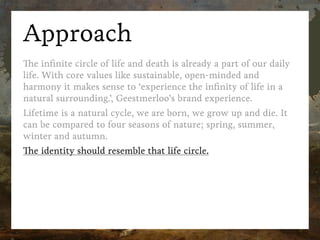 Approach
The inﬁnite circle of life and death is already a part of our daily
life. With core values like sustainable, open-minded and
harmony it makes sense to ‘experience the inﬁnity of life in a
natural surrounding.’, Geestmerloo’s brand experience.
Lifetime is a natural cycle, we are born, we grow up and die. It
can be compared to four seasons of nature; spring, summer,
winter and autumn.
The identity should resemble that life circle.
 