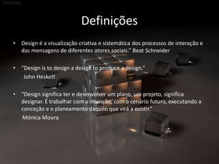 Definições
• Design é a visualização criativa e sistemática dos processos de interação e
das mensagens de diferentes atores sociais.” Beat Schneider
• “Design is to design a design to produce a design.”
John Heskett
• “Design significa ter e desenvolver um plano, um projeto, significa
designar. É trabalhar com a intenção, com o cenário futuro, executando a
conceção e o planeamento daquilo que virá a existir.”
Mónica Moura
 
