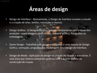 Áreas de design
• Design de Interface – Basicamente, o Design de Interface envolve o estudo
e a criação de telas, botões, transições e layouts.
• Design Gráfico - O Designer Gráfico trabalha diretamente com o visual dos
produtos: sejam imagens para um site, material gráfico, fotografias ou
embalagens.
• Game Design - Trabalhar com design para games é uma mescla de Design
Gráfico, animação, programação, modelagem 3D e Design de Interface.
• Design de Moda - Aplicação do design na criação de roupas e acessórios. É
uma área que mistura elementos gráficos com o aspeto técnico da
construção de roupas.
 