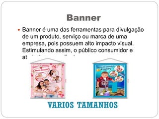 Banner
 Banner é uma das ferramentas para divulgação
de um produto, serviço ou marca de uma
empresa, pois possuem alto impacto visual.
Estimulando assim, o público consumidor e
atraindo novos clientes.
 