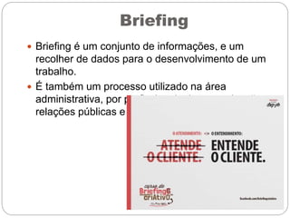 Briefing
 Briefing é um conjunto de informações, e um
recolher de dados para o desenvolvimento de um
trabalho.
 É também um processo utilizado na área
administrativa, por profissionais da comunicação,
relações públicas e publicitários.
 