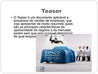 Teaser
 O Teaser é um documento aplicável a
processos de vendas de empresas, que
visa apresentar de modo resumido quais
são as principais características da
oportunidade do negócio e do mercado,
porém sem que seja possível determinar
de qual empresa se trata especificamente.
 