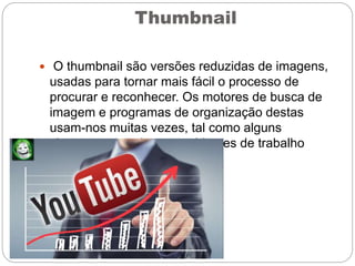 Thumbnail
 O thumbnail são versões reduzidas de imagens,
usadas para tornar mais fácil o processo de
procurar e reconhecer. Os motores de busca de
imagem e programas de organização destas
usam-nos muitas vezes, tal como alguns
sistemas operativos e ambientes de trabalho
modernos.
 