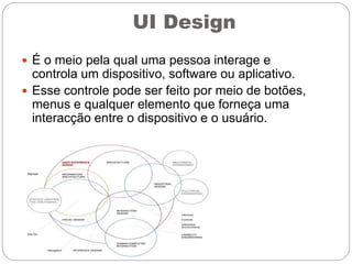 UI Design
 É o meio pela qual uma pessoa interage e
controla um dispositivo, software ou aplicativo.
 Esse controle pode ser feito por meio de botões,
menus e qualquer elemento que forneça uma
interacção entre o dispositivo e o usuário.
 