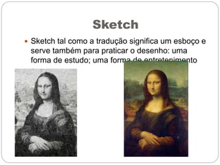 Sketch
 Sketch tal como a tradução significa um esboço e
serve também para praticar o desenho: uma
forma de estudo; uma forma de entretenimento
 