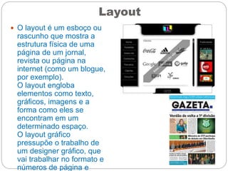 Layout
 O layout é um esboço ou
rascunho que mostra a
estrutura física de uma
página de um jornal,
revista ou página na
internet (como um blogue,
por exemplo).
O layout engloba
elementos como texto,
gráficos, imagens e a
forma como eles se
encontram em um
determinado espaço.
O layout gráfico
pressupõe o trabalho de
um designer gráfico, que
vai trabalhar no formato e
números de página e
 