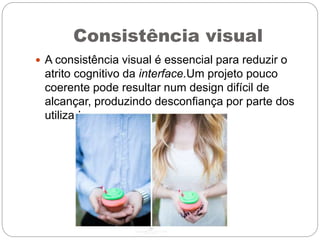 Consistência visual
 A consistência visual é essencial para reduzir o
atrito cognitivo da interface.Um projeto pouco
coerente pode resultar num design difícil de
alcançar, produzindo desconfiança por parte dos
utilizadores.
 