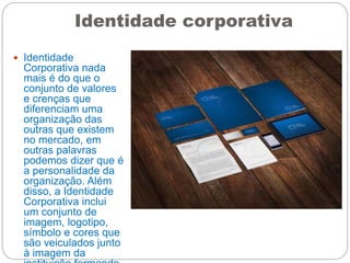 Identidade corporativa
 Identidade
Corporativa nada
mais é do que o
conjunto de valores
e crenças que
diferenciam uma
organização das
outras que existem
no mercado, em
outras palavras
podemos dizer que é
a personalidade da
organização. Além
disso, a Identidade
Corporativa inclui
um conjunto de
imagem, logotipo,
símbolo e cores que
são veiculados junto
à imagem da
 