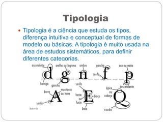 Tipologia
 Tipologia é a ciência que estuda os tipos,
diferença intuitiva e conceptual de formas de
modelo ou básicas. A tipologia é muito usada na
área de estudos sistemáticos, para definir
diferentes categorias.
 
