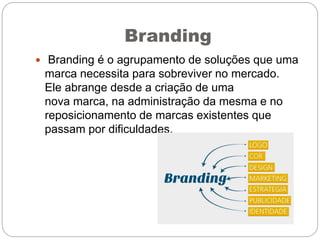 Branding
 Branding é o agrupamento de soluções que uma
marca necessita para sobreviver no mercado.
Ele abrange desde a criação de uma
nova marca, na administração da mesma e no
reposicionamento de marcas existentes que
passam por dificuldades.
 
