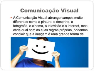 Comunicação Visual
 A Comunicação Visual abrange campos muito
diferentes como a pintura, o desenho, a
fotografia, o cinema, a televisão e a internet, mas
cada qual com as suas regras próprias, podemos
concluir que a imagem é uma grande forma de
comunicação.
 