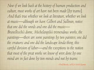 Now if we look back at the history of human production and
culture, most works of art have not been made [by teams].
And that’s true whether we look at literature, whether we look
at music—although we have Gilbert and Sullivan, notice
that one did the words and one did the music—
Brunelleschi’s dome, Michelangelo’s tremendous works, the
paintings—there are some paintings by two painters; one did
the creatures and one did the landscape kinda thing, this
careful division of labor—and the exceptions to the notion
that most of the great works we know of were done by one
mind are in fact done by two minds and not by teams.
                                        –Fred Brooks, ooPSLA 2007 Keynote
 