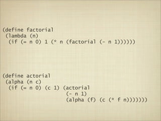 (define factorial
 (lambda (n)
  (if (= n 0) 1 (* n (factorial (- n 1))))))




(define actorial
 (alpha (n c)
  (if (= n 0) (c 1) (actorial
                     (- n 1)
                     (alpha (f) (c (* f n)))))))
 