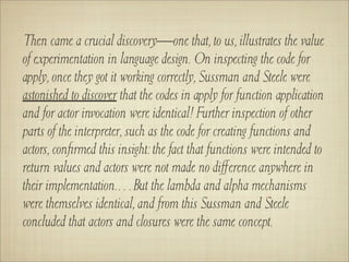 Then came a crucial discovery—one that, to us, illustrates the value
of experimentation in language design. On inspecting the code for
apply, once they got it working correctly, Sussman and Steele were
astonished to discover that the codes in apply for function application
and for actor invocation were identical! Further inspection of other
parts of the interpreter, such as the code for creating functions and
actors, conﬁrmed this insight: the fact that functions were intended to
return values and actors were not made no diﬀerence anywhere in
their implementation.…But the lambda and alpha mechanisms
were themselves identical, and from this Sussman and Steele
concluded that actors and closures were the same concept.
 