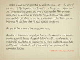 …modern scholars now recognize that the works of Homer…are…the works of
one mind.…[T]he important poem Beowulf is…a literary work…of one mind.
As I say the exceptions are two, and two is a magic number. There are many,
many jobs in the world that are designed for two people: the carpenter and the
carpenter’s helper, the electrician and the electrician’s helper. And I think our Lord
knew what He was doing when He made marriage work for two.

But now let’s look at some of these magniﬁcent works.

Brunelleschi’s dome—and many of you have read the book—was a tremendous
creation, technically beyond what people believed possible. He had to produce a
working scale model before the people buying the project would even believe that it
could be built. And notice the scale of this building in comparison with the
surrounding buildings.
                                                      –Fred Brooks, ooPSLA 2007 Keynote
 