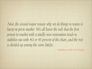 Now, the second major reason why we do things in teams is
hurry to get to market. We all know the rule that the ﬁrst
person to market with a totally new innovation tends to
stabilize out with 40 or 45 percent of the share, and the rest
is divided up among the come latelys.
                                        –Fred Brooks, ooPSLA 2007 Keynote
 