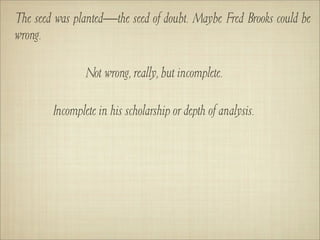 The seed was planted—the seed of doubt. Maybe Fred Brooks could be
wrong.

                Not wrong, really, but incomplete.

        Incomplete in his scholarship or depth of analysis.
 