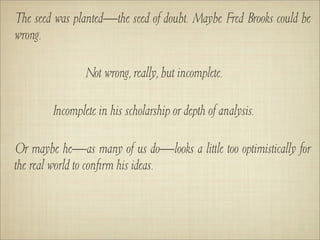 The seed was planted—the seed of doubt. Maybe Fred Brooks could be
wrong.

                Not wrong, really, but incomplete.

        Incomplete in his scholarship or depth of analysis.

Or maybe he—as many of us do—looks a little too optimistically for
the real world to conﬁrm his ideas.
 